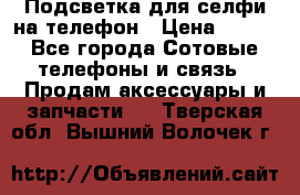1 Подсветка для селфи на телефон › Цена ­ 990 - Все города Сотовые телефоны и связь » Продам аксессуары и запчасти   . Тверская обл.,Вышний Волочек г.